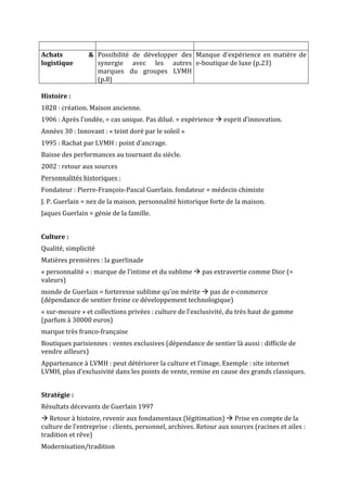 Achats	 &	
logistique	
Possibilité	 de	 développer	 des	
synergie	 avec	 les	 autres	
marques	 du	 groupes	 LVMH	
(p.8)	
Manque	d’expérience	en	matière	de	
e-boutique	de	luxe	(p.23)	
	
Histoire	:	
1828	:	création.	Maison	ancienne.	
1906	:	Après	l’ondée,	=	cas	unique.	Pas	dilué.	=	expérience	à	esprit	d’innovation.	
Années	30	:	Innovant	:	«	teint	doré	par	le	soleil	»	
1995	:	Rachat	par	LVMH	:	point	d’ancrage.	
Baisse	des	performances	au	tournant	du	siècle.	
2002	:	retour	aux	sources	
Personnalités	historiques	:	
Fondateur	:	Pierre-François-Pascal	Guerlain.	fondateur	=	médecin	chimiste	
J.	P.	Guerlain	=	nez	de	la	maison.	personnalité	historique	forte	de	la	maison.	
Jaques	Guerlain	=	génie	de	la	famille.		
	
Culture	:	
Qualité,	simplicité	
Matières	premières	:	la	guerlinade	
«	personnalité	»	:	marque	de	l’intime	et	du	sublime	à	pas	extravertie	comme	Dior	(=	
valeurs)	
monde	de	Guerlain	=	forteresse	sublime	qu’on	mérite	à	pas	de	e-commerce	
(dépendance	de	sentier	freine	ce	développement	technologique)	
«	sur-mesure	»	et	collections	privées	:	culture	de	l’exclusivité,	du	très	haut	de	gamme	
(parfum	à	30000	euros)	
marque	très	franco-française	
Boutiques	parisiennes	:	ventes	exclusives	(dépendance	de	sentier	là	aussi	:	difficile	de	
vendre	ailleurs)	
Appartenance	à	LVMH	:	peut	détériorer	la	culture	et	l’image.	Exemple	:	site	internet	
LVMH,	plus	d’exclusivité	dans	les	points	de	vente,	remise	en	cause	des	grands	classiques.	
	
Stratégie	:	
Résultats	décevants	de	Guerlain	1997	
à	Retour	à	histoire,	revenir	aux	fondamentaux	(légitimation)	à	Prise	en	compte	de	la	
culture	de	l’entreprise	:	clients,	personnel,	archives.	Retour	aux	sources	(racines	et	ailes	:	
tradition	et	rêve)	
Modernisation/tradition	
 