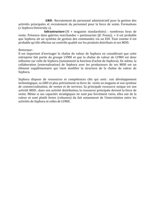 GRH	:	Recrutement	du	personnel	administratif	pour	la	gestion	des	
activités	 principales	 et	 recrutement	 du	 personnel	 pour	 la	 force	 de	 vente.	 Formations	
(«	Sephora	University	»).	
	 																								Infrastructure	(SI	 +	 magasins	 standardisés)	 :	 nombreux	 lieux	 de	
vente.	Présence	dans	galeries	marchandes	+	partenariats	(JC	Penny).	+	il	est	probable	
que	Sephora	ait	un	système	de	gestion	des	commandes	via	un	EDI.	Tout	comme	il	est	
probable	qu’elle	effectue	un	contrôle	qualité	sur	les	produits	distribués	et	ses	MDD.	
	
Remarque	:	
Il	 est	 important	 d’envisager	 la	 chaîne	 de	 valeur	 de	 Sephora	 en	 considérant	 que	 cette	
entreprise	 fait	 partie	 du	 groupe	 LVMH	 et	 que	 la	 chaîne	 de	 valeur	 de	 LVMH	 est	 donc	
influente	sur	celle	de	Sephora	(notamment	la	fonction	d’achat	de	Sephora).	De	même,	la	
collaboration	 (externalisation)	 de	 Sephora	 avec	 les	 producteurs	 de	 ses	 MDD	 est	 un	
élément	 supplémentaire	 qui	 vient	 modifier	 la	 structure	 de	 la	 chaîne	 de	 valeur	 de	
Sephora.	
	
Sephora	 dispose	 de	 ressources	 et	 compétences	 clés	 qui	 sont	:	 son	 développement	
technologique,	sa	GRH	et	plus	précisément	sa	force	de		vente	en	magasin	et	son	système	
de	commercialisation,	de	ventes	et	de	services.	Sa	principale	ressource	unique	est	son	
activité	MDD	;	dans	son	activité	distribution,	la	ressource	principale	devient	la	force	de	
vente.	Même	si	ses	capacités	stratégiques	ne	sont	pas	forcément	rares,	elles	ont	de	la	
valeur	 et	 sont	 plutôt	 fortes	 (robustes)	 du	 fait	 notamment	 de	 l’interrelation	 entre	 les	
activités	de	Sephora	et	celles	de	LVMH.	
	
	
	
	
	
	
 