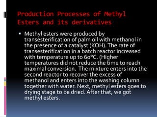 Production Processes of Methyl
Esters and its derivatives
 Methyl esters were produced by
transesterification of palm oil with methanol in
the presence of a catalyst (KOH).The rate of
transesterification in a batch reactor increased
with temperature up to 60°C. (Higher
temperatures did not reduce the time to reach
maximal conversion. The mixture enters into the
second reactor to recover the excess of
methanol and enters into the washing column
together with water. Next, methyl esters goes to
drying stage to be dried. After that, we got
methyl esters.
 