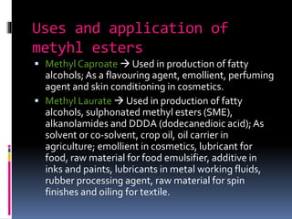 Uses and application of
metyhl esters
 Methyl Caproate  Used in production of fatty
alcohols;As a flavouring agent, emollient, perfuming
agent and skin conditioning in cosmetics.
 Methyl Laurate  Used in production of fatty
alcohols, sulphonated methyl esters (SME),
alkanolamides and DDDA (dodecanedioic acid);As
solvent or co-solvent, crop oil, oil carrier in
agriculture; emollient in cosmetics, lubricant for
food, raw material for food emulsifier, additive in
inks and paints, lubricants in metal working fluids,
rubber processing agent, raw material for spin
finishes and oiling for textile.
 