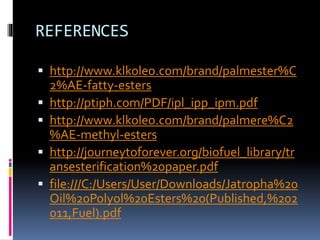 REFERENCES
 http://www.klkoleo.com/brand/palmester%C
2%AE-fatty-esters
 http://ptiph.com/PDF/ipl_ipp_ipm.pdf
 http://www.klkoleo.com/brand/palmere%C2
%AE-methyl-esters
 http://journeytoforever.org/biofuel_library/tr
ansesterification%20paper.pdf
 file:///C:/Users/User/Downloads/Jatropha%20
Oil%20Polyol%20Esters%20(Published,%202
011,Fuel).pdf
 