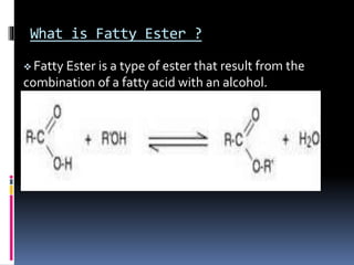 What is Fatty Ester ?
 Fatty Ester is a type of ester that result from the
combination of a fatty acid with an alcohol.
 