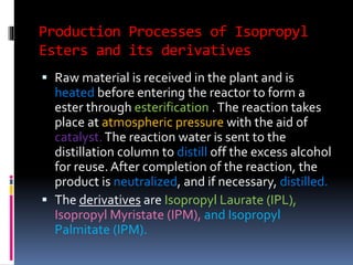 Production Processes of Isopropyl
Esters and its derivatives
 Raw material is received in the plant and is
heated before entering the reactor to form a
ester through esterification .The reaction takes
place at atmospheric pressure with the aid of
catalyst.The reaction water is sent to the
distillation column to distill off the excess alcohol
for reuse. After completion of the reaction, the
product is neutralized, and if necessary, distilled.
 The derivatives are Isopropyl Laurate (IPL),
Isopropyl Myristate (IPM), and Isopropyl
Palmitate (IPM).
 