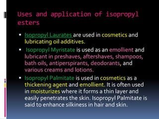 Uses and application of isopropyl
esters
 Isopropyl Laurates are used in cosmetics and
lubricating oil additives.
 Isopropyl Myristate is used as an emollient and
lubricant in preshaves, aftershaves, shampoos,
bath oils, antiperspirants, deodorants, and
various creams and lotions.
 Isopropyl Palmitate is used in cosmetics as a
thickening agent and emollient. It is often used
in moisturizes where it forms a thin layer and
easily penetrates the skin. Isopropyl Palmitate is
said to enhance silkiness in hair and skin.
 