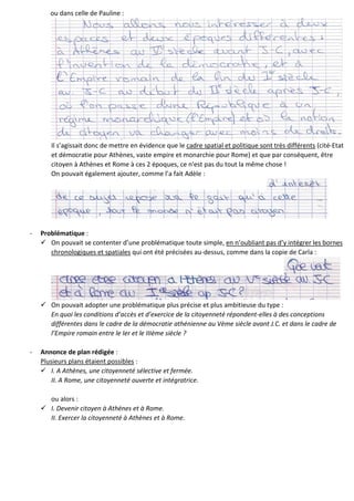 ou dans celle de Pauline :
Il s’agissait donc de mettre en évidence que le cadre spatial et politique sont très différents (cité-Etat
et démocratie pour Athènes, vaste empire et monarchie pour Rome) et que par conséquent, être
citoyen à Athènes et Rome à ces 2 époques, ce n'est pas du tout la même chose !
On pouvait également ajouter, comme l’a fait Adèle :
- Problématique :
 On pouvait se contenter d’une problématique toute simple, en n’oubliant pas d’y intégrer les bornes
chronologiques et spatiales qui ont été précisées au-dessus, comme dans la copie de Carla :
 On pouvait adopter une problématique plus précise et plus ambitieuse du type :
En quoi les conditions d’accès et d’exercice de la citoyenneté répondent-elles à des conceptions
différentes dans le cadre de la démocratie athénienne au Vème siècle avant J.C. et dans le cadre de
l’Empire romain entre le Ier et le IIIème siècle ?
- Annonce de plan rédigée :
Plusieurs plans étaient possibles :
 I. A Athènes, une citoyenneté sélective et fermée.
II. A Rome, une citoyenneté ouverte et intégratrice.
ou alors :
 I. Devenir citoyen à Athènes et à Rome.
II. Exercer la citoyenneté à Athènes et à Rome.
 
