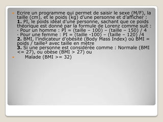    Ecrire un programme qui permet de saisir le sexe (M/F), la
    taille (cm), et le poids (kg) d’une personne et d’afficher :
    1. PI, le poids idéal d’une personne, sachant que ce poids
    théorique est donné par la formule de Lorenz comme suit :
    · Pour un homme : PI = (taille – 100) – (taille – 150) / 4
    · Pour une femme : PI = (taille -100) – (taille – 120) /4
    2. BMI, l’indicateur d’obésité (Body Mass Index) où BMI =
    poids / taille² avec taille en mètre
    3. Si une personne est considérée comme : Normale (BMI
    <= 27), ou obèse (BMI > 27) ou
        Malade (BMI >= 32)
 