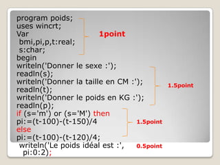 program poids;
uses wincrt;
Var                     1point
 bmi,pi,p,t:real;
 s:char;
begin
writeln('Donner le sexe :');
readln(s);
writeln('Donner la taille en CM :');         1.5point
readln(t);
writeln('Donner le poids en KG :');
readln(p);
if (s='m') or (s='M') then
pi:=(t-100)-(t-150)/4             1.5point
else
pi:=(t-100)-(t-120)/4;
 writeln('Le poids idéal est :',  0.5point
   pi:0:2);
 