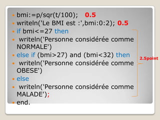    bmi:=p/sqr(t/100); 0.5
   writeln('Le BMI est :',bmi:0:2); 0.5
   if bmi<=27 then
    writeln('Personne considérée comme
    NORMALE')
   else if (bmi>27) and (bmi<32) then     2.5point
    writeln('Personne considérée comme
    OBESE')
   else
    writeln('Personne considérée comme
    MALADE');
   end.
 