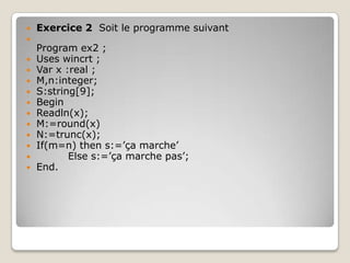    Exercice 2 Soit le programme suivant

    Program ex2 ;
   Uses wincrt ;
   Var x :real ;
   M,n:integer;
   S:string[9];
   Begin
   Readln(x);
   M:=round(x)
   N:=trunc(x);
   If(m=n) then s:=’ça marche’
          Else s:=’ça marche pas’;
   End.
 