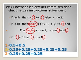 ex3-Encercler les erreurs commises dans
 chacune des instructions suivantes :

    ◦ if a<b then x = x+1 ; else x:=x-1;

    ◦ if a<b then begin x :=x+1 ; y:=b ; end

          Else begin x :=x-1; y :=a ; end ;

    ◦ if n := 0 then ; p :=1 ;


1-0.5+0.5
2-0.25+0.25+0.25+0.25+0.25
3-0.25+0.25+0.25
 