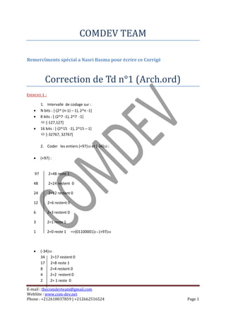 COMDEV TEAM

Remercîments spécial a Nasri Basma pour écrire ce Corrigé



           Correction de Td n°1 (Arch.ord)
EXERCICE 1 :

         1. Intervalle de codage sur :
        N bits : [-(2^ (n-1) – 1), 2^n -1]
        8 bits : [-(2^7 -1), 2^7 -1]
          [-127,127]
        16 bits : [-(2^15 -1), 2^15 – 1]
          [-32767, 32767]

         2. Coder les entiers (+97)10 et (-34)10 :

        (+97) :


    97         2=48 reste 1

    48         2=24 restent 0

    24         2=12 restent 0

    12         2=6 restent 0

    6          2=3 restent 0

    3          2=1 reste 1

    1          2=0 reste 1     =>(01100001)2 = (+97)10



        (-34)10 :
         34 2=17 restent 0
         17 2=8 reste 1
         8     2=4 restent 0
         4     2=2 restent 0
         2     2= 1 reste 0

E-mail : thecomdevteam@gmail.com
WebSite : www.com-dev.net
Phone : +212618037859 | +212662516524                       Page 1
 