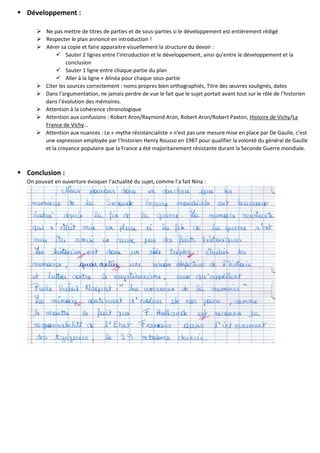  Développement :
 Ne pas mettre de titres de parties et de sous-parties si le développement est entièrement rédigé
 Respecter le plan annoncé en introduction !
 Aérer sa copie et faire apparaitre visuellement la structure du devoir :
 Sauter 2 lignes entre l’introduction et le développement, ainsi qu’entre le développement et la
conclusion
 Sauter 1 ligne entre chaque partie du plan
 Aller à la ligne + Alinéa pour chaque sous-partie
 Citer les sources correctement : noms propres bien orthographiés, Titre des œuvres soulignés, dates
 Dans l’argumentation, ne jamais perdre de vue le fait que le sujet portait avant tout sur le rôle de l’historien
dans l’évolution des mémoires.
 Attention à la cohérence chronologique
 Attention aux confusions : Robert Aron/Raymond Aron, Robert Aron/Robert Paxton, Histoire de Vichy/La
France de Vichy…
 Attention aux nuances : Le « mythe résistancialiste » n’est pas une mesure mise en place par De Gaulle, c’est
une expression employée par l’historien Henry Rousso en 1987 pour qualifier la volonté du général de Gaulle
et la croyance populaire que la France a été majoritairement résistante durant la Seconde Guerre mondiale.
 Conclusion :
On pouvait en ouverture évoquer l’actualité du sujet, comme l’a fait Nina :
 