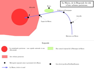 La Marne, rivière et canal
Balesmes-sur-Marne
Aire urbaine parisienne
Alfortville
Lagny-sur-Marne
Joinville
Reims
Châlons-en-Champagne
Métropole régionale située à proximité de la Marne
Lieu décrit par Jean-Paul Kauffmannn
La Marne, de la Diagonale du vide
à l'aire urbaine parisienne.
Légende
Parc naturel régional de la Montagne de ReimsLa mégalopole parisienne : une capitale nationale et une
ville-monde
 