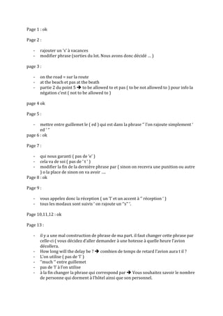 Page	
  1	
  :	
  ok	
  
	
  
Page	
  2	
  :	
  	
  
	
  
-­‐ rajouter	
  un	
  ‘s’	
  à	
  vacances	
  
-­‐ modifier	
  phrase	
  (sorties	
  du	
  lot.	
  Nous	
  avons	
  donc	
  décidé	
  …	
  )	
  
	
  
page	
  3	
  :	
  	
  
	
  
-­‐ on	
  the	
  road	
  =	
  sur	
  la	
  route	
  
-­‐ at	
  the	
  beach	
  et	
  pas	
  at	
  the	
  beath	
  
-­‐ partie	
  2	
  du	
  point	
  5	
  è	
  to	
  be	
  allowed	
  to	
  et	
  pas	
  (	
  to	
  be	
  not	
  allowed	
  to	
  )	
  pour	
  info	
  la	
  
négation	
  c’est	
  (	
  not	
  to	
  be	
  allowed	
  to	
  )	
  
	
  
page	
  4	
  ok	
  
	
  
Page	
  5	
  :	
  	
  
	
  
-­‐ mettre	
  entre	
  guillemet	
  le	
  (	
  ed	
  )	
  qui	
  est	
  dans	
  la	
  phrase	
  ‘’	
  l’on	
  rajoute	
  simplement	
  ‘	
  
ed	
  ‘	
  ‘’	
  
page	
  6	
  :	
  ok	
  
	
  
Page	
  7	
  :	
  	
  
	
  
-­‐ qui	
  nous	
  garanti	
  (	
  pas	
  de	
  ‘e’	
  )	
  
-­‐ cela	
  va	
  de	
  soi	
  (	
  pas	
  de	
  ‘	
  t	
  ‘	
  )	
  
-­‐ modifier	
  la	
  fin	
  de	
  la	
  dernière	
  phrase	
  par	
  (	
  sinon	
  on	
  recevra	
  une	
  punition	
  ou	
  autre	
  
)	
  o	
  la	
  place	
  de	
  sinon	
  on	
  va	
  avoir	
  ….	
  
Page	
  8	
  :	
  ok	
  
	
  
Page	
  9	
  :	
  	
  
	
  
-­‐ vous	
  appelez	
  donc	
  la	
  réception	
  (	
  un	
  ‘l’	
  et	
  un	
  accent	
  à	
  ‘’	
  réception	
  ‘	
  )	
  
-­‐ tous	
  les	
  modaux	
  sont	
  suivis	
  ‘	
  on	
  rajoute	
  un	
  ‘’s’’	
  ‘.	
  
	
  
Page	
  10,11,12	
  :	
  ok	
  
	
  
Page	
  13	
  :	
  
	
  
-­‐ il	
  y	
  a	
  une	
  mal	
  construction	
  de	
  phrase	
  de	
  ma	
  part.	
  il	
  faut	
  changer	
  cette	
  phrase	
  par	
  
celle-­‐ci	
  (	
  vous	
  décidez	
  d’aller	
  demander	
  à	
  une	
  hotesse	
  à	
  quelle	
  heure	
  l’avion	
  
décollera.	
  	
  
-­‐ How	
  long	
  will	
  the	
  delay	
  be	
  ?	
  è	
  combien	
  de	
  temps	
  de	
  retard	
  l’avion	
  aura	
  t	
  il	
  ?	
  
-­‐ L’on	
  utilise	
  (	
  pas	
  de	
  ‘l’	
  )	
  
-­‐ ‘’much	
  ‘’	
  entre	
  guillemet	
  
-­‐ pas	
  de	
  ‘l’	
  à	
  l’on	
  utilise	
  
-­‐ à	
  la	
  fin	
  changer	
  la	
  phrase	
  qui	
  correspond	
  par	
  è	
  Vous	
  souhaitez	
  savoir	
  le	
  nombre	
  
de	
  personne	
  qui	
  dorment	
  à	
  l’hôtel	
  ainsi	
  que	
  son	
  personnel.	
  
	
  
 