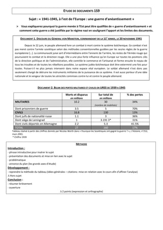 ETUDE DE DOCUMENTS 1S9

                    Sujet : « 1941-1945, à l’est de l’Europe : une guerre d’anéantissement »

         Vous expliquerez pourquoi la guerre menée à l’Est peut être qualifiée de « guerre d’anéantissement » et
         comment cette guerre a été justifiée par le régime nazi en soulignant l’apport et les limites des documents.

            DOCUMENT 1. DISCOURS DU GENERAL VON MANSTEIN, COMMANDANT DE LA 11E ARMEE, LE 20 NOVEMBRE 1941

               Depuis le 22 juin, le peuple allemand livre un combat à mort contre le système bolchevique. Ce combat n’est
      pas mené contre l’armée soviétique selon des méthodes conventionnelles guidées par les seules règles de la guerre
      européenne […]. La communauté juive sert d’intermédiaire entre l’ennemi de l’arrière, les restes de l’Armée rouge qui
      poursuivent le combat et la direction rouge. Elle a une plus forte influence qu’en Europe sur toutes les positions clés
      de la direction politique et de l’administration, elle contrôle le commerce et l’artisanat et forme ensuite le noyau de
      tous les troubles et de toutes les rébellions possibles. Le système judéo-bolchevique doit être exterminé une fois pour
      toutes. Puisse-t-il ne plus jamais intervenir dans notre espace vital européen. Le soldat allemand n’est donc pas
      seulement chargé de détruire les instruments militaires de la puissance de ce système. Il est aussi porteur d’une idée
      nationale et le vengeur de toutes les atrocités commises contre lui et contre le peuple allemand.



                             DOCUMENT 2. BILAN DES PERTES MILITAIRES ET CIVILES EN URSS DE 1939 A 1945

                                                          Morts et disparus                Sur total de                 % des pertes
                                                               en millions                  en millions
      MILITAIRES                                                  10.2                           30                           34%
                                                                                        (nombre de mobilisés)
      Dont prisonniers de guerre                                   3.5                           5                            70%
      CIVILS                                                      16.8                         130                            13%
      Dont juifs de nationalité russe                              1.1                           3                            36%
      Dont siège de Leningrad                                       1                        3.191 3*                         31%
      Dont civils déportés en Allemagne                            2.2                          5.3                          41.5%
      TOTAL                                                        27                          160                            17%
    Tableau réalisé à partir des chiffres donnés par Nicolas Werth dans « Pourquoi les Soviétiques ont gagné la guerre ? », L’Histoire, n°252,
    mars 2001.
    * Chiffre 1939

                                                                    METHODE
Introduction :
- phrase introductive pour insérer le sujet
- présentation des documents et mise en lien avec le sujet
- problématique
- annonce du plan (les grands axes d’étude)
Développement :
- reprendre la méthode du tableau (idées générales – citations- mise en relation avec le cours afin d’affiner l’analyse)
∆ Hors-sujet
Conclusion :
- résumer brièvement
- ouverture
                                                    ∆ 2 points (expression et orthographe)
 