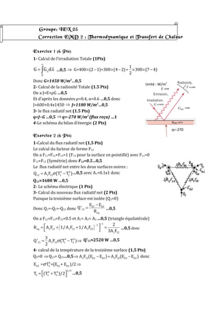 Groupe: IEX 05
Correction EMD 2 : Thermodynamique et Transfert de Chaleur
Exercice 1 (6 Pts)
1- Calcul de l’irradiation Totale (1Pts)
0
G G dλ λ
∞
= ∫ …0,5
1
G=400 (2 1)+300 (4 2) 300 (7 4)
2
⇒ × − × − + × × −
Donc G=1450 W/m2
…0,5
2- Calcul de la radiosité Totale (1.5 Pts)
On a J=E+ρG …0,5
Et d’après les données ρ=0.4, α=0.6 …0,5 donc
J=600+0.4x1450 ⇒ J=1180 W/m2
…0,5
3- le flux radiatif net (1.5 Pts)
q=J−G …0,5 ⇒ q=-270 W/m2
(flux reçu) …1
4-Le schéma du bilan d’énergie (2 Pts)
Exercice 2 (6 Pts)
1-Calcul du flux radiatif net (1,5 Pts)
Le calcul du facteur de forme F12
On a F11+F12+F13=1 (F13 pour la surface en pointillé) avec F11=0
F12=F13 (Symétrie) donc F12=0.5…0,5
Le flux radiatif net entre les deux surfaces noires :
4 4
12 1 12 1 2Q A F (T T )σ= − …0,5 avec A1=0.1x1 donc
Q12≈1680 W …0,5
2- Le schéma électrique (1 Pts)
3- Calcul du nouveau flux radiatif net (2 Pts)
Puisque la troisième surface est isolée (Q3=0)
Donc Q1=-Q2=-Q12 donc
b1 b2
12
eq
E E
Q'
R
−
= …0,5
On a F12=F13=F23=0.5 et A1= A2= A3 …0,5 (triangle équilatérale)
[ ]
1
1
eq 1 12 1 13 2 23
1 12
2
R A F 1/A F 1/A F
3A F
−
−
 = + + =
  …0,5 donc
4 4
12 1 12 1 2
3
Q' A F (T T )
2
σ= − ⇒ Q’12≈2520 W …0,5
4- calcul de la température de la troisième surface (1,5 Pts)
Q3=0 ⇒ Q13= Q23…0,5 1 12 b1 b2 3 32 b3 b2A F (E E ) A F (E E )⇒ − = − donc
4
b3 3 b1 b2E = T =(E + E )/2σ ⇒
1/4
4 4
3 1 2T (T T )/2 = +  …0,5
q=-270
Unité : W/m2
 
