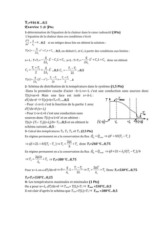 T3=916 K …0,5
Exercice 3 (8 Pts)
1-détermination de l’équation de la chaleur dans le cœur radioactif (3Pts)
L’équation de la chaleur dans ces conditions s’écrit
2
2
1
0
λ
∂
+ =
∂
&T q
x
…0,5 si on intègre deux fois on obtient la solution :
2
1 2
1
( )
2
q
T x x C x C
λ
= − + +
&
…0,5, on déduit C1 et C2 à partir des conditions aux limites :
x=-L : T=T1=
2
1 2
12
q
L C L C
λ
− − +
&
;x=L: T=T2=
2
1 2
12
q
L C L C
λ
− + +
&
donc on obtient
21 2
2
12 2
T T q
C L
λ
+
= +
&
…0,5 1 2
1
2
−
= −
T T
C
L
…0,5
2 2 1 2 1 2
1
( ) ( )
2 2 2
T T T Tq
T x L x x
Lλ
− +
= − − +
&
…1
2- Schéma de distribution de la température dans le système (1,5 Pts)
-Dans la première couche d’acier –b−L<x<-L c’est une conduction sans sources donc
T(x)=ax+b Mais une face est isolé x=-b-L :
dT/dx=0 ⇒ T(x)=b=T0=T1….0,5
- Pour -L<x<L c’est la fonction de la partie 1 avec
dT/dx=0 (x=-L)
- Pour L<x<L+b c’est une conduction sans
sources donc T(x)=a’x+b’ et on obtient :
T(x)= (T3− T2)(x-L)/b+ T2…0,5 et on obtient le
schéma suivant…0,5 :
3- Calcul des températures T0, T1, T2, et T3. (2,5 Pts)
En régime permanent on a la conservation du flux : 3( )g convQ Q qV hS T T∞= ⇒ = −& & &
3 3
2
2 ( )
qL
qS L hS T T T T
h
∞ ∞⇒ × = − ⇒ = +
&
& donc T3=260 °C…0,75
En régime permanent on a la conservation du flux : g condQ Q=& &
2 2 32 ( )/qS L S T T bλ⇒ × = −&
2 3
2
2qLb
T T
λ
⇒ = +
&
⇒ T2=380 °C…0,75
Pour x=-L on a dT/dx=0⇒
2
1 2
1 2
1 1
2
0
2
T Tq qL
L T T
Lλ λ
−
= − ⇒ = +
& &
Donc T1=530°C…0,75
T0=T1=530°C…0,25
4- Les températures maximales et minimales (1 Pts)
On a pour x=-L, dT/dx=0 ⇒ Tmax= T(L)=T1 ⇒ Tmax =530°C...0,5
Il est clair d’après le schéma que Tmin=T(L)=T2 ⇒ Tmin =380°C…0,5
 