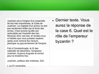  Dernier texte. Vous
aurez la réponse de
la case 6. Quel est le
rôle de l’empereur
byzantin ?
Justinien est à l'origine d'un ensemble
de lois très importantes, le Code de
Justinien. La majesté d'un prince ne doit
pas seulement briller par la force des
armes, il faut encore qu'elle soir
redoutable par l'autorité des lois.
Recevez donc ces lois, et rendez-vous
si habiles que vous puissiez espérer,
après avoir achevé leur lecture,
participer au gouvernement de l'empire.
Fait à Constantinople, le XI des
calendes de décembre, l'empereur
Justinien, toujours Auguste et consul
pour la troisième fois.
Justinien, préface des Institutes, 533.
I. Le 21 novembre.
 