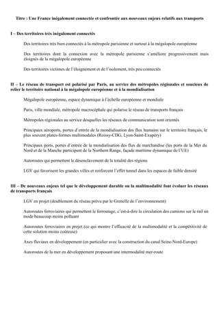 Titre : Une France inégalement connectée et confrontée aux nouveaux enjeux relatifs aux transports


I – Des territoires très inégalement connectés

       Des territoires très bien connectés à la métropole parisienne et surtout à la mégalopole européenne

       Des territoires dont la connexion avec la métropole parisienne s’améliore progressivement mais
       éloignés de la mégalopole européenne

       Des territoires victimes de l’éloignement et de l’isolement, très peu connectés


II – Le réseau de transport est polarisé par Paris, au service des métropoles régionales et soucieux de
relier le territoire national à la mégalopole européenne et à la mondialisation

       Mégalopole européenne, espace dynamique à l’échelle européenne et mondiale

       Paris, ville mondiale, métropole macrocéphale qui polarise le réseau de transports français

       Métropoles régionales au service desquelles les réseaux de communication sont orientés

       Principaux aéroports, portes d’entrée de la mondialisation des flux humains sur le territoire français, le
       plus souvent plates-formes multimodales (Roissy-CDG, Lyon-Saint-Exupéry)

       Principaux ports, portes d’entrée de la mondialisation des flux de marchandise (les ports de la Mer du
       Nord et de la Manche participent de la Northern Range, façade maritime dynamique de l’UE)

       Autoroutes qui permettent le désenclavement de la totalité des régions

       LGV qui favorisent les grandes villes et renforcent l’effet tunnel dans les espaces de faible densité


III – De nouveaux enjeux tel que le développement durable ou la multimodalité font évoluer les réseaux
de transports français

       LGV en projet (doublement du réseau prévu par le Grenelle de l’environnement)

       Autoroutes ferroviaires qui permettent le ferroutage, c’est-à-dire la circulation des camions sur le rail un
       mode beaucoup moins polluant

       Autoroutes ferroviaires en projet (ce qui montre l’efficacité de la multimodalité et la compétitivité de
       cette solution moins coûteuse)

       Axes fluviaux en développement (en particulier avec la construction du canal Seine-Nord-Europe)

       Autoroutes de la mer en développement proposant une intermodalité mer-route
 