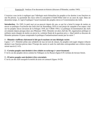 Exercice B : Analyse d’un document en histoire (discours d’Himmler, octobre 1943)


L’exercice vous invite à expliquer que l’idéologie nazie hiérarchise les peuples et les destine à une fonction ou
une fin précise. La pyramide des races selon la conception d’Adolf Hitler était ici au cœur du sujet. Dans un
deuxième temps, il s’agit d’expliquer l’asservissement des peuples slaves et l’extermination des Juifs.

Introduction : En 1943, le parti nazi est au pouvoir depuis dix ans, ce qui lui a laissé le temps de mettre en
œuvre sa politique d’exclusion des Juifs (lois de Nuremberg 1935) et son projet de conquête d’un espace vital
sur les peuples slaves (invasion de la Pologne 1939, de l’URSS 1941). La politique d’extermination des Juifs
est entamée depuis presque deux ans (Wannsee 1942). Himmler est alors chef des SS, organisation politique et
militaire nazie chargée de mettre en œuvre la « solution finale de la question juive ». Quel intérêt ce discours de
Himmler présente-t-il pour comprendre la politique d’anéantissement menée par les nazis ?

1 – Himmler réaffirme clairement le fait que le nazisme est une idéologie raciste
Lignes 1 à 5 : Himmler prône une solidarité de race (et non de classe), les peuples sont jugés inégaux (chacun
destiné à une fonction précise dans l’Europe des nazis) et seuls les individus correspondant aux critères aryens
seront sauvés (l. 4-5).

2 – Certains peuples sont destinés à être réduits en esclavage (= asservissement)
C’est le cas des peuples slaves comme les Tchèques ou les Russes (lignes 6-9) victimes de travaux forcés.

3 – D’autres peuples sont destinés à être exterminés
C’est le cas des Juifs auxquels la moitié du texte est consacré (lignes 10-20)
 