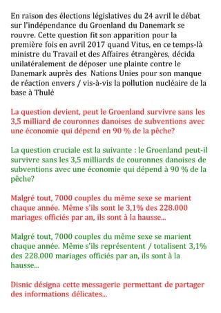 En raison des élections législatives du 24 avril le débat
sur l'indépendance du Groenland du Danemark se
rouvre. Cette question fit son apparition pour la
première fois en avril 2017 quand Vitus, en ce temps-là
ministre du Travail et des Affaires étrangères, décida
unilatéralement de déposer une plainte contre le
Danemark auprès des Nations Unies pour son manque
de réaction envers / vis-à-vis la pollution nucléaire de la
base à Thulé
La question devient, peut le Groenland survivre sans les
3,5 milliard de couronnes danoises de subventions avec
une économie qui dépend en 90 % de la pêche?
La question cruciale est la suivante : le Groenland peut-il
survivre sans les 3,5 milliards de couronnes danoises de
subventions avec une économie qui dépend à 90 % de la
pêche?
Malgré tout, 7000 couples du même sexe se marient
chaque année. Même s'ils sont le 3,1% des 228.000
mariages officiés par an, ils sont à la hausse...
Malgré tout, 7000 couples du même sexe se marient
chaque année. Même s'ils représentent / totalisent 3,1%
des 228.000 mariages officiés par an, ils sont à la
hausse...
Disnic désigna cette messagerie permettant de partager
des informations délicates...
 