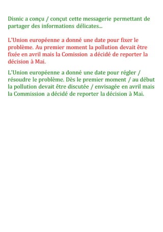 Disnic a conçu / conçut cette messagerie permettant de
partager des informations délicates...
L'Union européenne a donné une date pour fixer le
problème. Au premier moment la pollution devait être
fixée en avril mais la Comission a décidé de reporter la
décision à Mai.
L'Union européenne a donné une date pour régler /
résoudre le problème. Dès le premier moment / au début
la pollution devait être discutée / envisagée en avril mais
la Commission a décidé de reporter la décision à Mai.
 