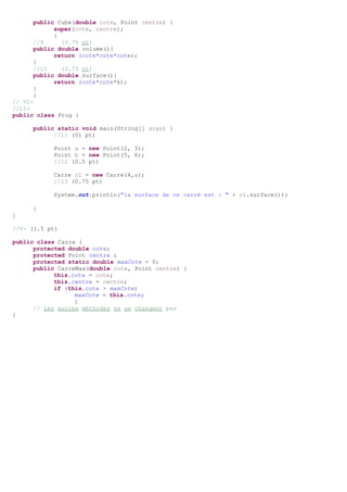 public Cube(double cote, Point centre) {
super(cote, centre);
}
//9 (0.75 pt)
public double volume(){
return (cote*cote*cote);
}
//10 (0.75 pt)
public double surface(){
return (cote*cote*6);
}
}
// VI-
//11-
public class Prog {
public static void main(String[] args) {
//11 (01 pt)
Point a = new Point(2, 3);
Point b = new Point(5, 6);
//12 (0.5 pt)
Carre c1 = new Carre(4,a);
//13 (0.75 pt)
System.out.println("la surface de ce carré est : " + c1.surface());
}
}
//V- (1.5 pt)
public class Carre {
protected double cote;
protected Point centre ;
protected static double maxCote = 0;
public CarreMax(double cote, Point centre) {
this.cote = cote;
this.centre = centre;
if (this.cote > maxCote)
maxCote = this.cote;
}
// Les autres méthodes ne se changent pas
}
 