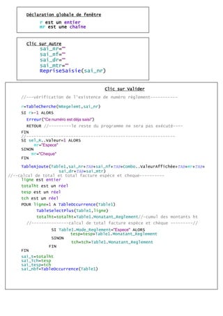 Déclaration globale de fenêtre
r est un entier
mr est une chaîne
Clic sur Autre
sai_nr=""
sai_nf=""
sai_dr=""
sai_mtr=""
RepriseSaisie(sai_nr)
Clic sur Valider
//---vérification de l'existence de numéro règlement-----------
r=TableCherche(NRegelemt,sai_nr)
SI r>-1 ALORS
Erreur("Ce numéro est déja saisi")
RETOUR //---------le reste du programme ne sera pas exécuté----
FIN
//------------------------------------------------------------
SI sel_R..Valeur=1 ALORS
mr="Espece"
SINON
mr="Cheque"
FIN
TableAjoute(Table1,sai_nr+TAB+sai_nf+TAB+Combo..ValeurAffichée+TAB+mr+TAB+
sai_dr+TAB+sai_mtr)
//--calcul de total et total facture espèce et cheque----------
ligne est entier
totalht est un réel
tesp est un réel
tch est un réel
POUR ligne=1 A TableOccurrence(Table1)
TableSelectPlus(Table1,ligne)
totalht=totalht+Table1.Monatant_Reglement//-cumul des montants ht
//---------------calcul de total facture espèce et chèque ---------//
SI Table1.Mode_Reglement="Espece" ALORS
tesp=tesp+Table1.Monatant_Reglement
SINON
tch=tch+Table1.Monatant_Reglement
FIN
FIN
sai_t=totalht
sai_Tch=tesp
sai_tesp=tch
sai_nbf=TableOccurrence(Table1)
 