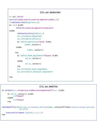 Clic sur Rechercher
nr est chaîne
Saisie("veuillez saisir le numéro de règlement a éditer",nr)
r=TableCherche(NRegelemt,nr)
SI r=-1 ALORS
Info("Ce numéro de reglement n'existe pas")
SINON
TableSelectPlus(Table1,r)
sai_nr=Table1.NRegelemt
sai_nf=Table1.Nfacture
SI Table1.Operation="Vente" ALORS
Combo..Valeur=1
SINON
Combo..Valeur=2
FIN
SI Table1.Mode_Reglement="Espece" ALORS
sel_R..Valeur=1
SINON
sel_R..Valeur=2
FIN
sai_dr=Table1.Date_Reglement
sai_mtr=Table1.Monatant_Reglement
FIN
Clic sur Modifier
SI OuiNon(Non, «Voulez-vous modifiez cet enregistrement?")=Oui ALORS
SI sel_R..Valeur=1 ALORS
mr="Espèce"
SINON
mr="Cheque"
FIN
TableModifie(Table1,sai_nr+TAB+sai_nf+TAB+Combo..ValeurAffichée+TAB+mr+TAB+sai_dr+TAB+
sai_mtr)
ExécuteTraitement (Autre1,trtClic)
FIN
 