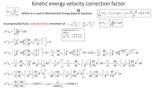 Kinetic energy velocity correction factor 
α 
av 
3 
v 
( ) 3 
av 
v 
  
 
2 1 
( 2 
2 
) ( ) 
2 1 
F W 
av av 2 1 
S v dA 
av  ( ) 
A 
v 
A 
1 
1 
( ) 3 3 
p p 
v  v  g z  z  
  
2 
  
Where α is used in Mechanichal Energy Balance Equation 
Incompressible fluid, turbulent flow: remember of 
1/ 7 1/ 7 
60 
 
R r 
  
v v av 
max 49 
 
 
 
R r 
  
 
 
  
 
 
 
 
R 
v 
R 
3 3/ 7 
 
 
R 
A 
av 
av av 
Z 
R r 
Z 
   
   
      
1 60 
 
   
    
 
 
1 49 
av av av av 
0.9448 1 
1 60 
  
7 
17 
 
 
 
 
 
  
 
 
  
1 60 
 
1.0583 
3 3 
1 60 
1 60 
 
1 49 
 
1 7 
1.0583 
1 60 
 
 
  
1 60 
60 
. 
49 
98 
170 
( ) 
3 3/ 7 10/ 7 
2 
 
1 60 
 
 
    
    
1 49 
170 
1 49 
1 60 
17 
1 60 
49 
170 
49 
170 
49 
( ) 
RZ Z 
1 49 
170 
49 
170 
49 
17 
10 
49 
( ) 
49 
( ) 
49 
49 
( ) 
49 
( ) 
( ) 
1 
( ) 
3 
3 
17 
3 3 
 
3 
3 
17 
7 
3/ 7 
3 
2 
2 
0 
17 
7 
3/ 7 
3 
2 
2 
0 
7 
3/ 7 
3 
3 
2 
0 
17 
7 
3/ 7 
2 3 
0 
7 
3/ 7 
0 3 
2 
0 
7 
17 
7 
3/ 7 
3 
3 
2 
0 0 3/ 7 
2 
0 
0 
3 
2 
0 0 
1/ 7 
3 
3 
2 
0 0 
1/ 7 
3 
 
 
 
      
 
 
 
 
 
 
 
 
  
 
 
 
  
 
 
  
 
 
 
 
 
 
 
 
 
 
 
 
 
 
 
 
 
  
 
  
 
  
 
 
   
  
 
 
 
 
   
  
av 
av 
av av av 
av av 
R 
av av 
R 
av 
R 
av 
R 
av av 
v 
v 
v v v 
R 
R 
v 
R 
R 
R 
v 
R 
R 
R 
v 
A 
v 
R d 
R 
v 
A 
R d 
R 
v 
A 
RZ Z 
R 
v d 
A 
v 
dz 
R 
v d 
A 
R Z dz 
R 
v d 
A 
r dr 
R 
d v 
A 
v 
r dr 
R 
d v 
A 
v 
v dA 
A 
v 
 
 
 
 
 
 
 
  
  
 
 
Subtitution of Z = R- r 
Hence 
r = R – Z Z  R –R =0 
dZ = -dr Z  R - 0 = R 
