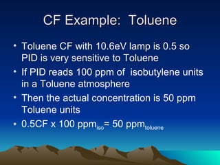 CF Example:  Toluene Toluene CF with 10.6eV lamp is 0.5 so PID is very sensitive to Toluene If PID reads 100 ppm of  isobutylene units in a Toluene atmosphere Then the actual concentration is 50 ppm Toluene units 0.5CF x 100 ppm iso = 50 ppm toluene 