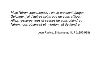 Mais Néron vous menace : en ce pressant danger,
Seigneur, j’ai d’autres soins que de vous affliger.
Allez, rassurez-vous et cessez de vous plaindre :
Néron nous observait et m’ordonnait de feindre.
Jean Racine, Britannicus, III, 7 (v.985-988)
 