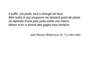 Il suffit. J’ai parlé, tout a changé de face.
Mes soins à vos soupçons ne laissent point de place.
Je réponds d’une paix jurée entre vos mains,
Néron m’en a donné des gages trop certains.
Jean Racine, Britannicus, III, 7 (v.1583-­‐1586)
	
  
 