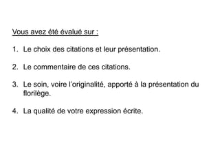 Vous avez été évalué sur :
1.  Le choix des citations et leur présentation.
2.  Le commentaire de ces citations.
3.  Le soin, voire l’originalité, apporté à la présentation du
florilège.
4.  La qualité de votre expression écrite.
 