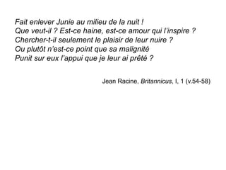 Fait enlever Junie au milieu de la nuit !
Que veut-il ? Est-ce haine, est-ce amour qui l’inspire ?
Chercher-t-il seulement le plaisir de leur nuire ?
Ou plutôt n’est-ce point que sa malignité
Punit sur eux l’appui que je leur ai prêté ?
Jean Racine, Britannicus, I, 1 (v.54-58)
	
  
 