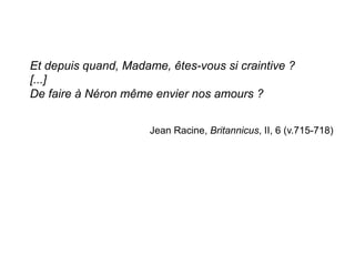 Et depuis quand, Madame, êtes-vous si craintive ?
[...]
De faire à Néron même envier nos amours ?
Jean Racine, Britannicus, II, 6 (v.715-718)
	
  
	
  
 