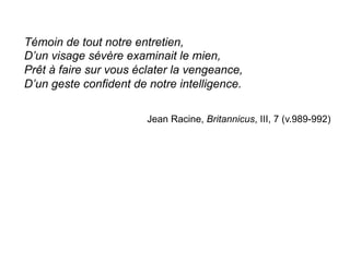 Témoin de tout notre entretien,
D’un visage sévère examinait le mien,
Prêt à faire sur vous éclater la vengeance,
D’un geste confident de notre intelligence.
Jean Racine, Britannicus, III, 7 (v.989-992)
	
  
 