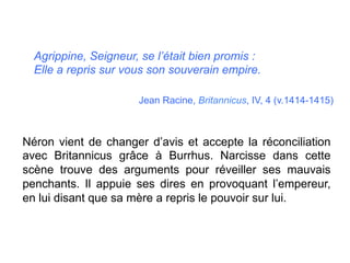 Agrippine, Seigneur, se l’était bien promis :
Elle a repris sur vous son souverain empire.
Jean Racine, Britannicus, IV, 4 (v.1414-1415)
	
  
Néron vient de changer d’avis et accepte la réconciliation
avec Britannicus grâce à Burrhus. Narcisse dans cette
scène trouve des arguments pour réveiller ses mauvais
penchants. Il appuie ses dires en provoquant l’empereur,
en lui disant que sa mère a repris le pouvoir sur lui.
	
  
 