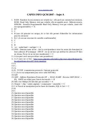 www.algointro.info
CAPES INFO QCM 2007 – Sujet A
1. RAM : Random Access memory est volatile (i.e : elle perd son contenu hors tension),
ROM : Read Only Memory n'est pas volatile, elle est appelée aussi : Mémoire morte,
EPROM : Ereasble Programmable Read Only Memory n'est pas volatile, (mais elle
est reprogrammable) => A
2. B?
3. C
4. B (une clé primaire est unique, de ce fait elle permet d'identifier les informations
pour les retrouver
5. B; C (A est une structure de contrôle conditionnelle)
6. C
7. ?
8. B
9. <u> : underlined = souligné => A
10.DNS : Domain name server : fait la correspondance entre les noms (de domaines) et
leurs adresses IP (remarque : DHCP : est un serveur qui attribue les adresses IP dans
un réseau, Proxy est un serveur mandataire) => C
11.A (on peut avoir une procédure sans paramètres)
12. A cf cours sur ce lien : http://www.algointro.info/index.php/cours-algorithmique/41-
les-algorithmes-de-tri/87-le-tri-insertion
13.A
14.C;
15.A;
16.B : TCP/IP : transmission protocole / Internet protocole
17.C (A est vrai uniquement pour strict valid XHTML)
18.Q18
19.ARP : Address Resolution Protocole (IP → MAC) RARP : Reverse ARP (MAC →
IP), SMTP est utilisé pour l'envoi des emails => B
20.56K c'est 56kbps (56 kilo-bits par seconde) => A
21.Chipset = chip + set(en anglais) = composants + ensemble => C
22.C et Pascal ne manipulent pas les bases de données, SQL le fait => C
23.B
24.C
25.Question non disponible
26.Question non disponible
27.Question non disponible
28.Question non disponible
29.Question non disponible
30.Question non disponible
31.Question non disponible
32.Question non disponible
33.Question non disponible
34.Question non disponible
35.Question non disponible
36.Question non disponible
 