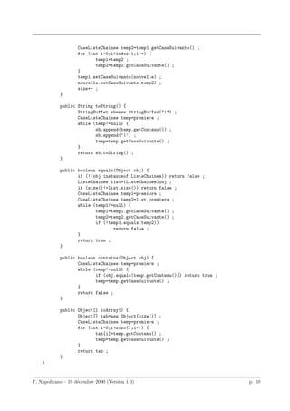 CaseListeChainee temp2=temp1.getCaseSuivante() ;
                    for (int i=0;i<index-1;i++) {
                           temp1=temp2 ;
                           temp2=temp2.getCaseSuivante() ;
                    }
                    temp1.setCaseSuivante(nouvelle) ;
                    nouvelle.setCaseSuivante(temp2) ;
                    size++ ;
            }

            public String toString() {
                   StringBuffer sb=new StringBuffer("|") ;
                   CaseListeChainee temp=premiere ;
                   while (temp!=null) {
                          sb.append(temp.getContenu()) ;
                          sb.append(’|’) ;
                          temp=temp.getCaseSuivante() ;
                   }
                   return sb.toString() ;
            }

            public boolean equals(Object obj) {
                   if (!(obj instanceof ListeChainee)) return false ;
                   ListeChainee list=(ListeChainee)obj ;
                   if (size()!=list.size()) return false ;
                   CaseListeChainee temp1=premiere ;
                   CaseListeChainee temp2=list.premiere ;
                   while (temp1!=null) {
                          temp1=temp1.getCaseSuivante() ;
                          temp2=temp2.getCaseSuivante() ;
                          if (!temp1.equals(temp2))
                                 return false ;
                   }
                   return true ;
            }

            public boolean contains(Object obj) {
                   CaseListeChainee temp=premiere ;
                   while (temp!=null) {
                          if (obj.equals(temp.getContenu())) return true ;
                          temp=temp.getCaseSuivante() ;
                   }
                   return false ;
            }

            public Object[] toArray() {
                   Object[] tab=new Object[size()] ;
                   CaseListeChainee temp=premiere ;
                   for (int i=0;i<size();i++) {
                          tab[i]=temp.getContenu() ;
                          temp=temp.getCaseSuivante() ;
                   }
                   return tab ;
            }
    }


F. Napolitano – 19 d´cembre 2000 (Version 1.0)
                    e                                                        p. 10
 
