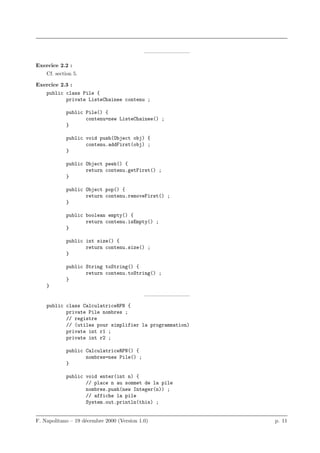 ————————–

Exercice 2.2 :
    Cf. section 5.

Exercice 2.3 :
    public class Pile {
           private ListeChainee contenu ;

            public Pile() {
                   contenu=new ListeChainee() ;
            }

            public void push(Object obj) {
                   contenu.addFirst(obj) ;
            }

            public Object peek() {
                   return contenu.getFirst() ;
            }

            public Object pop() {
                   return contenu.removeFirst() ;
            }

            public boolean empty() {
                   return contenu.isEmpty() ;
            }

            public int size() {
                   return contenu.size() ;
            }

            public String toString() {
                   return contenu.toString() ;
            }
    }
                                            ————————–
    public class CalculatriceRPN {
           private Pile nombres ;
           // registre
           // (utiles pour simplifier la programmation)
           private int r1 ;
           private int r2 ;

            public CalculatriceRPN() {
                   nombres=new Pile() ;
            }

            public void enter(int n) {
                   // place n au sommet de la pile
                   nombres.push(new Integer(n)) ;
                   // affiche la pile
                   System.out.println(this) ;


F. Napolitano – 19 d´cembre 2000 (Version 1.0)
                    e                                     p. 11
 