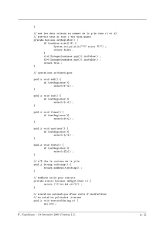 }

            // met les deux valeurs au sommet de la pile dans r1 et r2
            // renvoie true si tout c’est bien passe
            private boolean setRegister() {
                   if (nombres.size()<2) {
                          System.out.println("??? error ???") ;
                          return false ;
                   }
                   r1=((Integer)nombres.pop()).intValue() ;
                   r2=((Integer)nombres.pop()).intValue() ;
                   return true ;
            }

            // operations arithmetiques

            public void add() {
                   if (setRegister())
                          enter(r1+r2) ;
            }

            public void sub() {
                   if (setRegister())
                          enter(r1-r2) ;
            }

            public void times() {
                   if (setRegister())
                          enter(r1*r2) ;
            }

            public void quotient() {
                   if (setRegister())
                          enter(r1/r2) ;
            }

            public void reste() {
                   if (setRegister())
                          enter(r1%r2) ;
            }

            // affiche le contenu de la pile
            public String toString() {
                   return nombres.toString() ;
            }

            // methode utile pour execute
            private static boolean isDigit(char c) {
                   return (’0’<=c && c<=’9’) ;
            }

            // execution automatique d’une suite d’instructions
            // en notation polonaise inversee
            public void execute(String s) {
                   int n=0 ;


F. Napolitano – 19 d´cembre 2000 (Version 1.0)
                    e                                                    p. 12
 