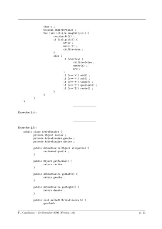 char c ;
                    boolean chiffre=false ;
                    for (int i=0;i<s.length();i++) {
                           c=s.charAt(i) ;
                           if (isDigit(c)) {
                                  n*=10 ;
                                  n+=c-’0’ ;
                                  chiffre=true ;
                           }
                           else {
                                  if (chiffre) {
                                          chiffre=false ;
                                          enter(n) ;
                                          n=0 ;
                                  }
                                  if (c==’+’) add() ;
                                  if (c==’-’) sub() ;
                                  if (c==’*’) times() ;
                                  if (c==’/’) quotient() ;
                                  if (c==’%’) reste() ;
                           }
                    }
            }
    }
                                            ————————–

Exercice 2.4 :


                                            ————————–

Exercice 2.5 :
   public class ArbreBinaire {
           private Object racine ;
           private ArbreBinaire gauche ;
           private ArbreBinaire droite ;

            public ArbreBinaire(Object etiquette) {
                   racine=etiquette ;
            }

            public Object getRacine() {
                   return racine ;
            }

            public ArbreBinaire getLeft() {
                   return gauche ;
            }

            public ArbreBinaire getRight() {
                   return droite ;
            }

            public void setLeft(ArbreBinaire b) {
                   gauche=b ;


F. Napolitano – 19 d´cembre 2000 (Version 1.0)
                    e                                        p. 13
 