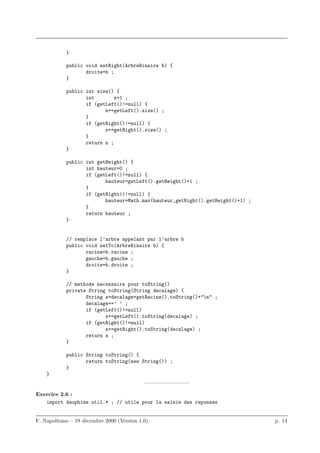 }

            public void setRight(ArbreBinaire b) {
                   droite=b ;
            }

            public int size() {
                   int        n=1 ;
                   if (getLeft()!=null) {
                          n+=getLeft().size() ;
                   }
                   if (getRight()!=null) {
                          n+=getRight().size() ;
                   }
                   return n ;
            }

            public int getHeight() {
                   int hauteur=0 ;
                   if (getLeft()!=null) {
                          hauteur=getLeft().getHeight()+1 ;
                   }
                   if (getRight()!=null) {
                          hauteur=Math.max(hauteur,getRight().getHeight()+1) ;
                   }
                   return hauteur ;
            }


            // remplace l’arbre appelant par l’arbre b
            public void setTo(ArbreBinaire b) {
                   racine=b.racine ;
                   gauche=b.gauche ;
                   droite=b.droite ;
            }

            // methode necessaire pour toString()
            private String toString(String decalage) {
                   String s=decalage+getRacine().toString()+"n" ;
                   decalage+=’ ’ ;
                   if (getLeft()!=null)
                          s+=getLeft().toString(decalage) ;
                   if (getRight()!=null)
                          s+=getRight().toString(decalage) ;
                   return s ;
            }

            public String toString() {
                   return toString(new String()) ;
            }
    }
                                            ————————–

Exercice 2.6 :
   import dauphine.util.* ; // utile pour la saisie des reponses


F. Napolitano – 19 d´cembre 2000 (Version 1.0)
                    e                                                            p. 14
 