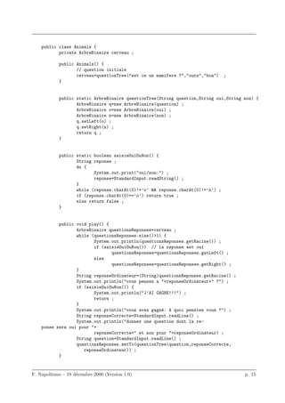 public class Animals {
           private ArbreBinaire cerveau ;

            public Animals() {
                   // question initiale
                   cerveau=questionTree("est ce un mamifere ?","ours","boa")    ;
            }


            public static ArbreBinaire questionTree(String question,String oui,String non) {
                   ArbreBinaire q=new ArbreBinaire(question) ;
                   ArbreBinaire o=new ArbreBinaire(oui) ;
                   ArbreBinaire n=new ArbreBinaire(non) ;
                   q.setLeft(o) ;
                   q.setRight(n) ;
                   return q ;
            }


            public static boolean saisieOuiOuNon() {
                   String reponse ;
                   do {
                          System.out.print("oui/non:") ;
                          reponse=StandardInput.readString() ;
                   }
                   while (reponse.charAt(0)!=’o’ && reponse.charAt(0)!=’n’) ;
                   if (reponse.charAt(0)==’o’) return true ;
                   else return false ;
            }


           public void play() {
                  ArbreBinaire questionsReponses=cerveau ;
                  while (questionsReponses.size()>1) {
                         System.out.println(questionsReponses.getRacine()) ;
                         if (saisieOuiOuNon()) // la reponse est oui
                                questionsReponses=questionsReponses.getLeft() ;
                         else
                                questionsReponses=questionsReponses.getRight() ;
                  }
                  String reponseOrdinateur=(String)questionsReponses.getRacine() ;
                  System.out.println("vous pensez a "+reponseOrdinateur+" ?") ;
                  if (saisieOuiOuNon()) {
                         System.out.println("J’AI GAGNE!!!") ;
                         return ;
                  }
                  System.out.println("vous avez gagn´. A quoi pensiez vous ?") ;
                                                    e
                  String reponseCorrecte=StandardInput.readLine() ;
                  System.out.println("donnez une question dont la re-
    ponse sera oui pour "+
                         reponseCorrecte+" et non pour "+reponseOrdinateur) ;
                  String question=StandardInput.readLine() ;
                  questionsReponses.setTo(questionTree(question,reponseCorrecte,
                     reponseOrdinateur)) ;
           }


F. Napolitano – 19 d´cembre 2000 (Version 1.0)
                    e                                                                 p. 15
 