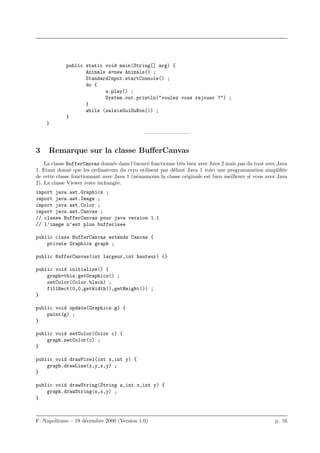 public static void main(String[] arg) {
                    Animals a=new Animals() ;
                    StandardInput.startConsole() ;
                    do {
                           a.play() ;
                           System.out.println("voulez vous rejouer ?") ;
                    }
                    while (saisieOuiOuNon()) ;
             }
    }
                                              ————————–


3    Remarque sur la classe BuﬀerCanvas
    La classe BufferCanvas donn´e dans l’´nonc´ fonctionne tr`s bien avec Java 2 mais pas du tout avec Java
                                 e        e    e             e
1. Etant donn´ que les ordinateurs du cryo utilisent par d´faut Java 1 voici une programmation simpliﬁ´e
               e                                          e                                               e
de cette classe fonctionnant avec Java 1 (n´ammoins la classe originale est bien meilleure si vous avez Java
                                            e
2). La classe Viewer reste inchang´e.
                                   e
import java.awt.Graphics ;
import java.awt.Image ;
import java.awt.Color ;
import java.awt.Canvas ;
// classe BufferCanvas pour java version 1.1
// l’image n’est plus bufferisee

public class BufferCanvas extends Canvas {
    private Graphics graph ;

public BufferCanvas(int largeur,int hauteur) {}

public void initialize() {
    graph=this.getGraphics() ;
    setColor(Color.black) ;
    fillRect(0,0,getWidth(),getHeight()) ;
}

public void update(Graphics g) {
    paint(g) ;
}

public void setColor(Color c) {
    graph.setColor(c) ;
}

public void drawPixel(int x,int y) {
    graph.drawLine(x,y,x,y) ;
}

public void drawString(String s,int x,int y) {
    graph.drawString(s,x,y) ;
}



F. Napolitano – 19 d´cembre 2000 (Version 1.0)
                    e                                                                                 p. 16
 