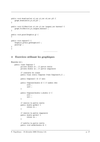public void drawLine(int x1,int y1,int x2,int y2) {
    graph.drawLine(x1,y1,x2,y2) ;
}

public void fillRect(int x1,int y1,int largeur,int hauteur) {
    graph.fillRect(x1,y1,largeur,hauteur) ;
}

public void paint(Graphics g) {
}

public void repaint() {
    Graphics g=this.getGraphics() ;
    paint(g) ;
}
}
                                          ————————–


4    Exercices utilisant les graphiques

Exercice 4.1 :
    public class Complexe {
           private double re ; // partie reelle
           private double im ; // partie imaginaire

            // constante de classe
            public final static Complexe I=new Complexe(0,1) ;

            public Complexe() {} // zero

            public Complexe(double d) { // nombre r´el
                                                   e
                   re=d ;
                   im=0 ;
            }

            public Complexe(double r,double i) {
                   re=r ;
                   im=i ;
            }

            // renvoie la partie reelle
            public double getRe() {
                   return re ;
            }

            // renvoie la partie imaginaire
            public double getIm() {
                   return im ;
            }

            // modifie la partie reelle
            public void setRe(double d) {



F. Napolitano – 19 d´cembre 2000 (Version 1.0)
                    e                                            p. 17
 