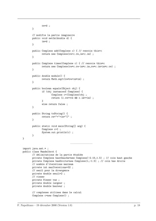re=d ;
            }

            // modifie la partie imaginaire
            public void setIm(double d) {
                   im=d ;
            }

            public Complexe add(Complexe c) { // renvoie this+c
                   return new Complexe(re+c.re,im+c.im) ;
            }

            public Complexe times(Complexe c) { // renvoie this*c
                   return new Complexe(re*c.re-im*c.im,re*c.im+im*c.re) ;
            }

            public double module() {
                   return Math.sqrt(re*re+im*im) ;
            }

            public boolean equals(Object obj) {
                   if (obj instanceof Complexe) {
                          Complexe c=(Complexe)obj ;
                          return (c.re==re && c.im==im) ;
                   }
                   else return false ;
            }

            public String toString() {
                   return re+"+"+im+"I" ;
            }

            public static void main(String[] arg) {
                   Complexe c=I ;
                   System.out.println(c) ;
            }
    }
                                            ————————–
    import java.awt.* ;
    public class Mandelbrot {
           // d´limitations de la partie etudi´e
               e                          ´   e
           private Complexe hautGauche=new Complexe(-2.15,1.5) ; // coin haut gauche
           private Complexe basDroite=new Complexe(1,-1.5) ; // coin bas droite
           // nombre d’iterations maximum
           private int maxIterations=32 ;
           // seuil pour la divergence
           private double seuil=2 ;
           // viewer
           private Viewer vue ;
           private double largeur ;
           private double hauteur ;

            // complexes utilises dans le calcul
            Complexe c=new Complexe() ;


F. Napolitano – 19 d´cembre 2000 (Version 1.0)
                    e                                                                  p. 18
 