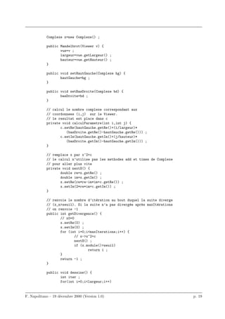 Complexe x=new Complexe() ;

            public Mandelbrot(Viewer v) {
                   vue=v ;
                   largeur=vue.getLargeur() ;
                   hauteur=vue.getHauteur() ;
            }

            public void setHautGauche(Complexe hg) {
                   hautGauche=hg ;
            }

            public void setBasDroite(Complexe bd) {
                   basDroite=bd ;
            }

            // calcul le nombre complexe correspondant aux
            // coordonnees (i,j) sur le Viewer.
            // le resultat est place dans c
            private void calculParametre(int i,int j) {
                   c.setRe(hautGauche.getRe()+(i/largeur)*
                      (basDroite.getRe()-hautGauche.getRe())) ;
                   c.setIm(hautGauche.getIm()+(j/hauteur)*
                      (basDroite.getIm()-hautGauche.getIm())) ;
            }

            // remplace x par x^2+c
            // le calcul n’utilise pas les methodes add et times de Complexe
            // pour aller plus vite
            private void nextX() {
                   double re=x.getRe() ;
                   double im=x.getIm() ;
                   x.setRe(re*re-im*im+c.getRe()) ;
                   x.setIm(2*re*im+c.getIm()) ;
            }

            // renvoie le nombre d’it´ration au bout duquel la suite diverge
                                      e
            // (x_n>seuil). Si la suite n’a pas diverg´e apr`s maxIt´rations
                                                      e     e       e
            // on renvoie -1
            public int getDivergence() {
                   // x0=0
                   x.setRe(0) ;
                   x.setIm(0) ;
                   for (int i=0;i<maxIterations;i++) {
                           // x->x^2+c
                           nextX() ;
                           if (x.module()>seuil)
                                  return i ;
                   }
                   return -1 ;
            }

            public void dessine() {
                   int iter ;
                   for(int i=0;i<largeur;i++)


F. Napolitano – 19 d´cembre 2000 (Version 1.0)
                    e                                                          p. 19
 