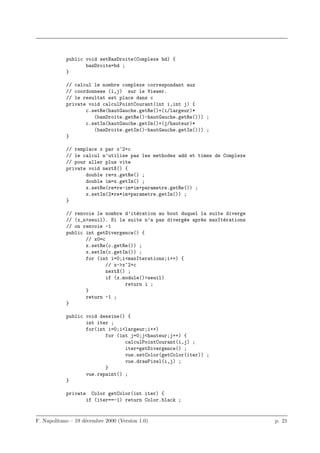 public void setBasDroite(Complexe bd) {
                   basDroite=bd ;
            }

            // calcul le nombre complexe correspondant aux
            // coordonnees (i,j) sur le Viewer.
            // le resultat est place dans c
            private void calculPointCourant(int i,int j) {
                   c.setRe(hautGauche.getRe()+(i/largeur)*
                      (basDroite.getRe()-hautGauche.getRe())) ;
                   c.setIm(hautGauche.getIm()+(j/hauteur)*
                      (basDroite.getIm()-hautGauche.getIm())) ;
            }

            // remplace x par x^2+c
            // le calcul n’utilise pas les methodes add et times de Complexe
            // pour aller plus vite
            private void nextX() {
                   double re=x.getRe() ;
                   double im=x.getIm() ;
                   x.setRe(re*re-im*im+parametre.getRe()) ;
                   x.setIm(2*re*im+parametre.getIm()) ;
            }

            // renvoie le nombre d’it´ration au bout duquel la suite diverge
                                      e
            // (x_n>seuil). Si la suite n’a pas diverg´e apr`s maxIt´rations
                                                      e     e       e
            // on renvoie -1
            public int getDivergence() {
                   // x0=c
                   x.setRe(c.getRe()) ;
                   x.setIm(c.getIm()) ;
                   for (int i=0;i<maxIterations;i++) {
                           // x->x^2+c
                           nextX() ;
                           if (x.module()>seuil)
                                  return i ;
                   }
                   return -1 ;
            }

            public void dessine() {
                   int iter ;
                   for(int i=0;i<largeur;i++)
                          for (int j=0;j<hauteur;j++) {
                                 calculPointCourant(i,j) ;
                                 iter=getDivergence() ;
                                 vue.setColor(getColor(iter)) ;
                                 vue.drawPixel(i,j) ;
                          }
                   vue.repaint() ;
            }

            private     Color getColor(int iter) {
                      if (iter==-1) return Color.black ;


F. Napolitano – 19 d´cembre 2000 (Version 1.0)
                    e                                                          p. 21
 